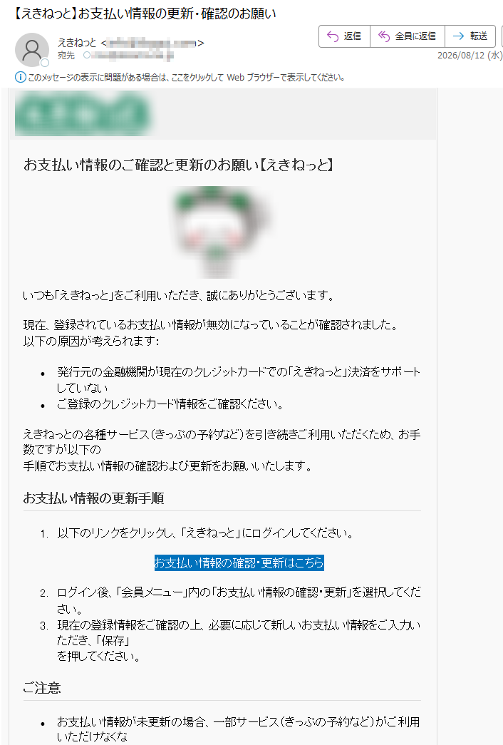 お支払い情報のご確認と更新のお願い【えき󠅱ねっ󠅱と】いつも「えき󠅱ねっ󠅱と」をご利用いただき、誠にありがとうございます。現在、登録されているお支払い情報が無効になっていることが確認されました。以下の原因が考えられます:•発行元の金融機関が現在のクレジットカードでの「えき󠅱ねっ󠅱と」決済をサポートしていない•ご登録のクレジットカード情報をご確認ください。えき󠅱ねっ󠅱との各種サービス(きっぷの予約など)を引き続きご利用いただくため、お手数ですが以下の手順でお支払い情報の確認および更新をお願いいたします。お支払い情報の更新手順1.以下のリンクをクリックし、「えき󠅱ねっ󠅱と」にログインしてください。お支払い情報の確認・更新はこちら2.ログイン後、「会員メニュー」内の「お支払い情報の確認・更新」を選択してください。3.現在の登録情報をご確認の上、必要に応じて新しいお支払い情報をご入力いただき、「保存」を押してください。ご注意•お支払い情報が未更新の場合、一部サービス(きっぷの予約など)がご利用いただけなくな•本メールは重要なお知らせです。お早めの対応をお願いいたします。•本メールに心当たりがない場合は、下記お問い合わせ先までご連絡ください。お問い合わせ先えき󠅱ねっ󠅱とサポートセンターTEL受付時間8時00分~22時00分https:///JR東日本ネットステーションCopyright©2026JREastNetStationCo.,Ltd.