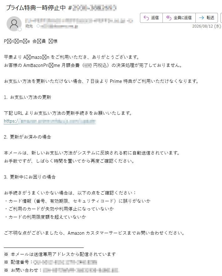 Prime会員様平素よりAmazonをご利用いただき、ありがとうございます。お客様のAmazonPrime月額会費(円税込)の決済処理が完了しておりません。お支払い方法を更新いただけない場合、7日後よりPrime特典がご利用いただけなくなります。1.お支払い方法の更新下記URLよりお支払い方法の更新手続きをお願いいたします。https://2.更新がお済みの場合本メールは、新しいお支払い方法がシステムに反映される前に自動送信されています。お手数ですが、しばらく時間を置いてから再度ご確認ください。3.更新中にお困りの場合お手続きがうまくいかない場合は、以下の点をご確認ください:・カード情報(番号、有効期限、セキュリティコード)に誤りがないか・ご利用のカードが失効や利用停止になっていないか・カードの利用限度額を超えていないかご不明な点がございましたら、Amazonカスタマーサービスまでお問い合わせください。※本メールは送信専用アドレスから配信されています※配信番号:※お問い合わせ: