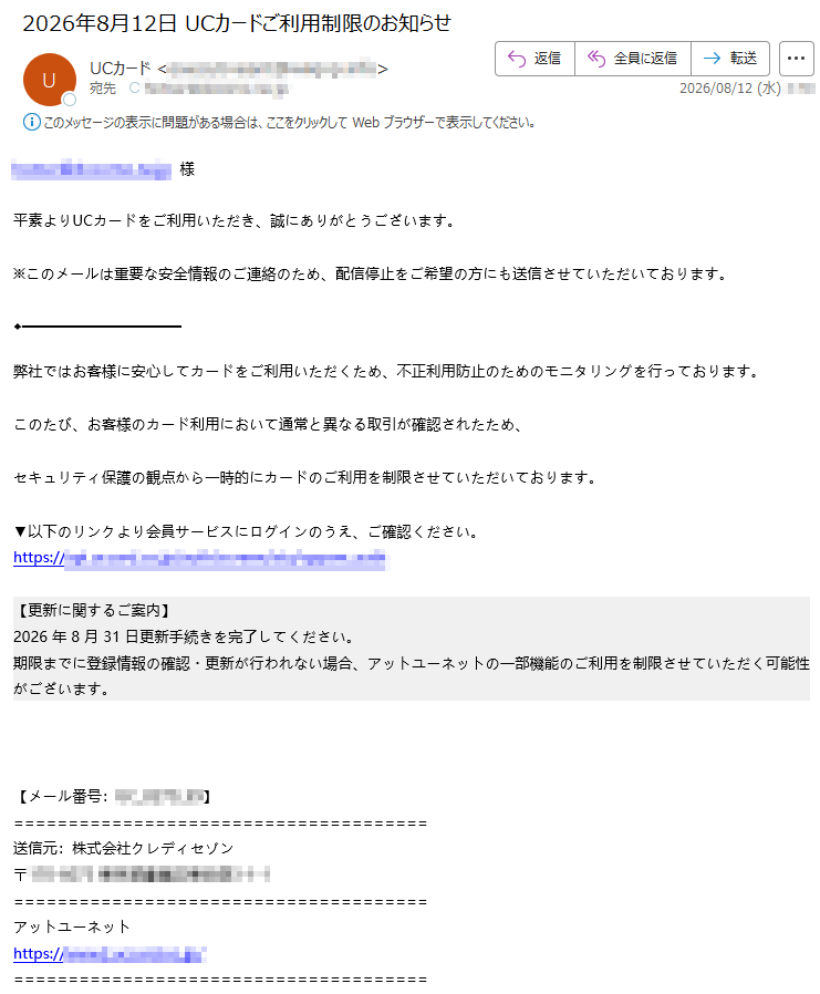 様平素よりUCカードをご利用いただき、誠にありがとうございます。※このメールは重要な安全情報のご連絡のため、配信停止をご希望の方にも送信させていただいております。弊社ではお客様に安心してカードをご利用いただくため、不正利用防止のためのモニタリングを行っております。このたび、お客様のカード利用において通常と異なる取引が確認されたため、セキュリティ保護の観点から一時的にカードのご利用を制限させていただいております。▼以下のリンクより会員サービスにログインのうえ、ご確認ください。https://【更新に関するご案内】2026年8月31日更新手続きを完了してください。期限までに登録情報の確認・更新が行われない場合、アットユーネットの一部機能のご利用を制限させていただく可能性がございます。【メール番号:】送信元:株式会社クレディセゾン〒アットユーネットhttps://