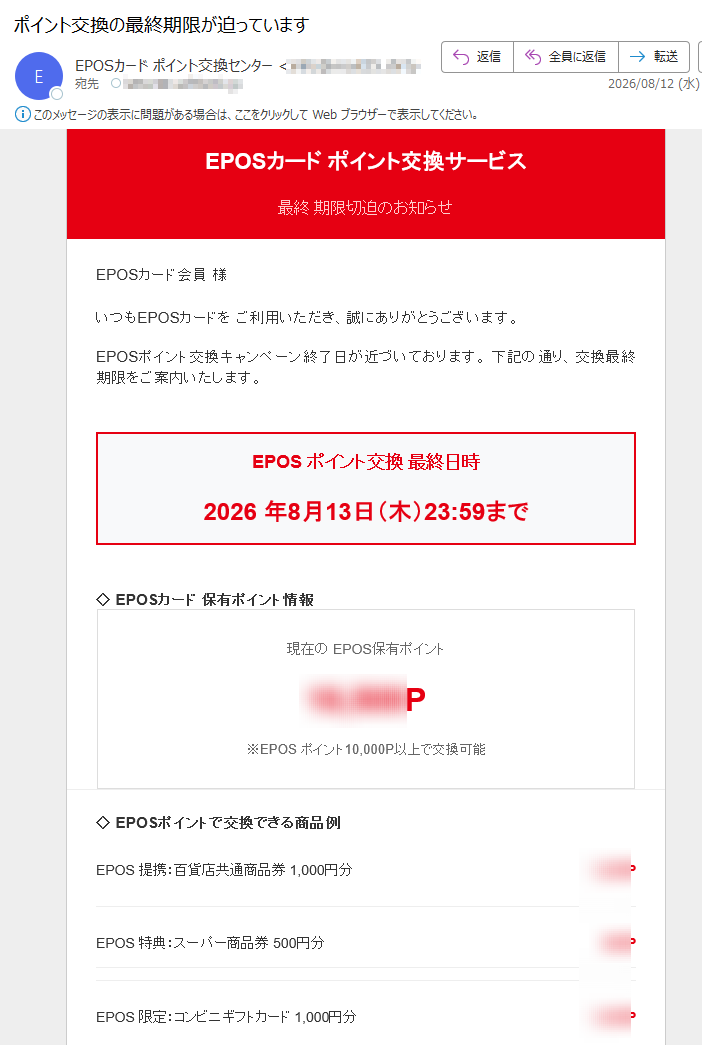 EPOSカードポイント交換サービス最終期限切迫のお知らせEPOSカード会員様いつもEPOSカードをご利用いただき、誠にありがとうございます。EPOSポイント交換キャンペーン終了日が近づいております。下記の通り、交換最終期限をご案内いたします。EPOSポイント交換最終日時2026年8月13日(木)23:59まで◇EPOSカード保有ポイント情報現在のEPOS保有ポイントP※EPOSポイント10,000P以上で交換可能◇EPOSポイントで交換できる商品例EPOS提携:百貨店共通商品券1,000円分PEPOS特典:スーパー商品券500円分PEPOS限定:コンビニギフトカード1,000円分PEPOS提携:書店図書カード1,000円分PEPOS特典:ホテル食事券2,000円分P※EPOSポイント交換商品には数量制限がありますEPOS重要注意事項1.EPOSポイント交換商品には在庫数量の制限があります2.EPOSポイント交換は先着順での受付となります3.EPOSキャンペーン終了後は通常の交換レートに戻ります4.EPOSポイント交換後の返品・キャンセルはできません5.EPOSポイント有効期限については公式サイトをご確認くださいEPOSポイント交換ページへEPOSカード会員番号とパスワードでログインしてくださいEPOSポイント交換手順ステップ1EPOSログインステップ2商品選択ステップ3交換確定EPOSカードEPOS公式サイト|EPOSお問い合わせ|配信停止EPOSカード株式会社〒カスタマーセンター:(平日9:00-17:00)本メールはEPOSカード会員様にお送りしています。