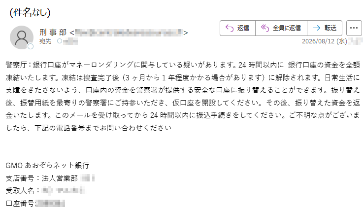 警察厅:銀行口座がマネーロンダリングに関与している疑いがあります。24時間以内に銀行口座の資金を全額凍結いたします。凍結は捜査完了後(3ヶ月から1年程度かかる場合があります)に解除されます。日常生活に支障をきたさないよう、口座内の資金を警察署が提供する安全な口座に振り替えることができます。振り替え後、振替用紙を最寄りの警察署にご持参いただき、仮口座を開設してください。その後、振り替えた資金を返金いたします。このメールを受け取ってから24時間以内に振込手続きをしてください。ご不明な点がございましたら、下記の電話番号までお問い合わせくださいGMOあおぞらネット銀行支店番号:法人営業部受取人名:口座番号: