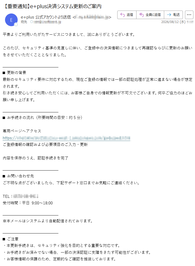 平素よりご利用いたがたサービスにつきまして、誠にありがとうございます。このたび、セキュリティ基準の見直しに伴い、ご登録中の決済情報につきまして再確認ならびに更新のお願いをさせていただくこととなりました。■更新の背景最新のセキュリティ要件に対応するため、現在ご登録の情報では一部の認証処理が正常に進まない場合が想定されます。引き続き安心してご利用いただくには、お客様ご自身での情報更新が不可欠でございます。何卒ご協力のほどお願い申し上げます。■お手続きの流れ(所要時間の目安:約5分)専用ページへアクセスhttps://ご登録情報の確認および必要項目のご入力・更新内容を保存のうえ、認証手続きを完了■お問い合わせ先ご不明な点がございましたら、下記サポート窓口までお気軽にご連絡ください。TEL:受付時間:平日9:00~18:00※本メールはシステムより自動配信されております。■ご注意・本更新手続きは、セキュリティ強化を目的とする重要な対応です。・お手続きがお済みでない場合、一部の決済認証に支障をきたす可能性がございます。・お客様情報の保護のため、定期的なご確認を推奨しております。本メールは、当サービス(e+)の決済情報更新に関する公式なお知らせでございます。何とぞご確認のうえ、お手続きくださいますようお願い申し上げます。