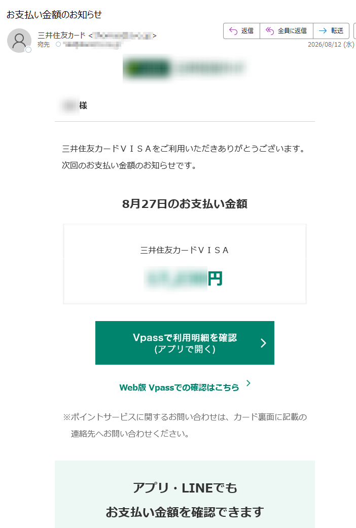 様三井住友カードVISAをご利用いただきありがとうございます。次回のお支払い金額のお知らせです。8月27日のお支払い金額三井住友カードVISA円Web版Vpassでの確認はこちら※ポイントサービスに関するお問い合わせは、カード裏面に記載の連絡先へお問い合わせください。アプリ・LINEでもお支払い金額を確認できますアプリを開くだけ!金額確定通知の機能も!VpassアプリiPhoneAndroid™いつものLINEで簡単アクセスVpassLINEミニアプリ※Apple、Appleのロゴ、AppStore、iPhoneは、AppleInc.の商標です。※iPhoneの商標は、アイホン株式会社のライセンスにもとづき使用されています。※Android、GooglePlayおよびGooglePlayのロゴはGoogleLLCの商標です。ハンドルネームの設定はこちら>メール冒頭にハンドルネームが表示されることにより、不審なメールと見分けることができます。お客さま情報の更新はこちら>より安心してカードをご利用いただくために、定期的なお客さま情報(外国籍のお客さまは在留期間などの情報を含む)の更新をお願いいたします。住所変更がある際は弊社からのご案内が届かない場合もありますので、お早めにお手続きをお願いいたします。お問い合わせ先(お客さまサポート)はこちら>※送信元「」は送信専用です。※本メールは重要なお知らせのため、メール配信を「受け取らない」に設定されている方にも送信しております。発行者三井住友カード株式会社大阪市登録番号近畿財務局長第号本メールに関する一切の記事の無断転載および再配布を禁じます。Copyright(C)SumitomoMitsuiCardCo.,Ltd.