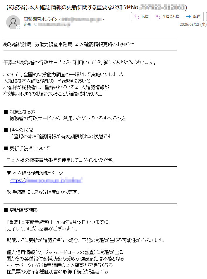 総務省統計局労働力調査事務局本人確認情報更新のお知らせ平素より総務省の行政サービスをご利用いただき、誠にありがとうございます。このたび、全国的な労働力調査の一環として実施いたしました大規模な本人確認情報の一斉点検において、お客様が総務省にご登録されている本人確認情報が有効期限切れの状態であることが確認されました。■対象となる方総務省の行政サービスをご利用いただいているすべての方■現在の状況ご登録の本人確認情報が有効期限切れの状態です■更新手続きについてご本人様の携帯電話番号を使用してログインいただき、▼本人確認情報更新ページhttps://※手続きには約5分程度かかります。■更新確認期限【重要】本更新手続きは、2026年8月13日(木)までに完了していただく必要がございます。期限までに更新が確認できない場合、下記の影響が生じる可能性がございます。個人信用情報(クレジットカードローンの審査)に影響が出る国からの各種給付金補助金の受取が遅延または不能となるマイナポータル各種申請時の本人確認ができなくなる住民票の発行各種証明書の取得手続きが遅延するこのたびはご迷惑をおかけいたしますが、何卒ご理解ご協力のほどよろしくお願い申し上げます。総務省統計局労働力調査事務局配信専用アドレスのため、返信はお受けできません。