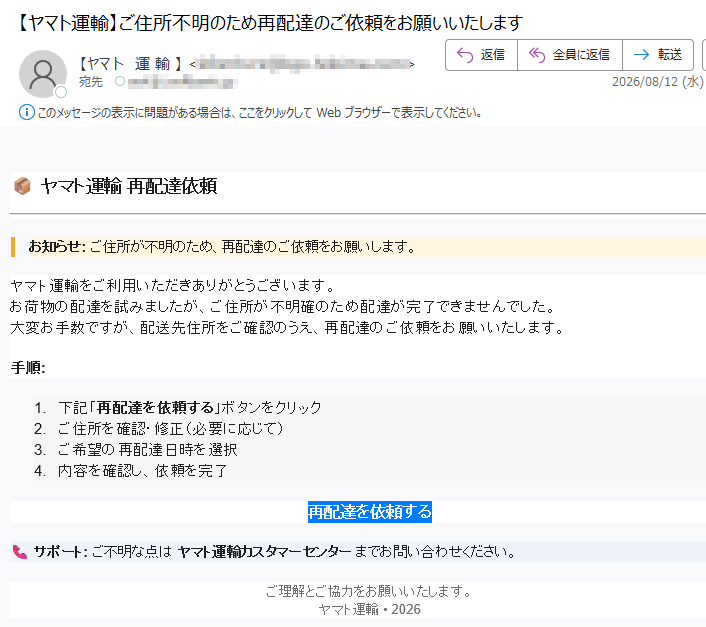 ヤマト運輸再配達依頼お知らせ:ご住所が不明のため、再配達のご依頼をお願いします。ヤマト運輸をご利用いただきありがとうございます。お荷物の配達を試みましたが、ご住所が不明確のため配達が完了できませんでした。大変お手数ですが、配送先住所をご確認のうえ、再配達のご依頼をお願いいたします。手順:1.下記「再配達を依頼する」ボタンをクリック2.ご住所を確認・修正(必要に応じて)3.ご希望の再配達日時を選択4.内容を確認し、依頼を完了再配達を依頼するサポート:ご不明な点はヤマト運輸カスタマーセンターまでお問い合わせください。ご理解とご協力をお願いいたします。ヤマト運輸•2026