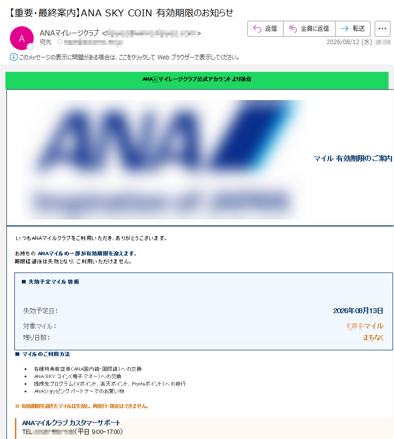 ANAマイレージクラブ公式アカウントより送信マイル有効期限のご案内いつもANAマイルクラブをご利用いただき、ありがとうございます。お持ちのANAマイルの一部が有効期限を迎えます。期限経過後は失効となり、ご利用いただけません。■失効予定マイル情報失効予定日:2026年08月13日対象マイル:マイル残り日数:まもなく■マイルのご利用方法•各種特典航空券(ANA国内線・国際線)への交換•ANASKYコイン(電子マネー)への交換•提携先プログラム(Vポイント、楽天ポイント、Pontaポイント)への移行•ANAショッピングパートナーでのお買い物※有効期限を過ぎたマイルは失効し、再発行・復活はできません。ANAマイルクラブカスタマーサポートTEL:(平日9:00-17:00)※公式サイトに掲載の番号をご確認ください。お問い合わせの際は「マイル有効期限」とお伝えください。今すぐマイルを使う(公式ログイン)※公式サイト・公式アプリよりログインしてご確認ください本メールは送信専用です。※有効期限を過ぎたマイルは再発行できません。※すべてのANAマイルには有効期限がございます。期限切れ前にご利用ください。※お早めにANA公式サイトまたは公式アプリにログインしてご確認ください。※不審なメールやリンクにはご注意ください。当社がメール内で直接マイル数や期限を通知する場合は、必ず公式サイトのログイン後にお知らせいたします。