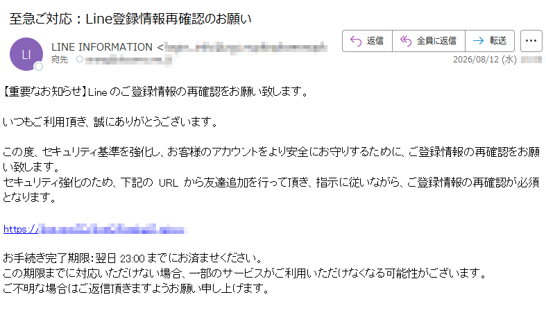 【重要なお知らせ】Lineのご登録情報の再確認をお願い致します。いつもご利用頂き、誠にありがとうございます。この度、セキュリティ基準を強化し、お客様のアカウントをより安全にお守りするために、ご登録情報の再確認をお願い致します。セキュリティ強化のため、下記のURLから友達追加を行って頂き、指示に従いながら、ご登録情報の再確認が必須となります。https:/お手続き完了期限:翌日23:00までにお済ませください。この期限までに対応いただけない場合、一部のサービスがご利用いただけなくなる可能性がございます。ご不明な場合はご返信頂きますようお願い申し上げます。