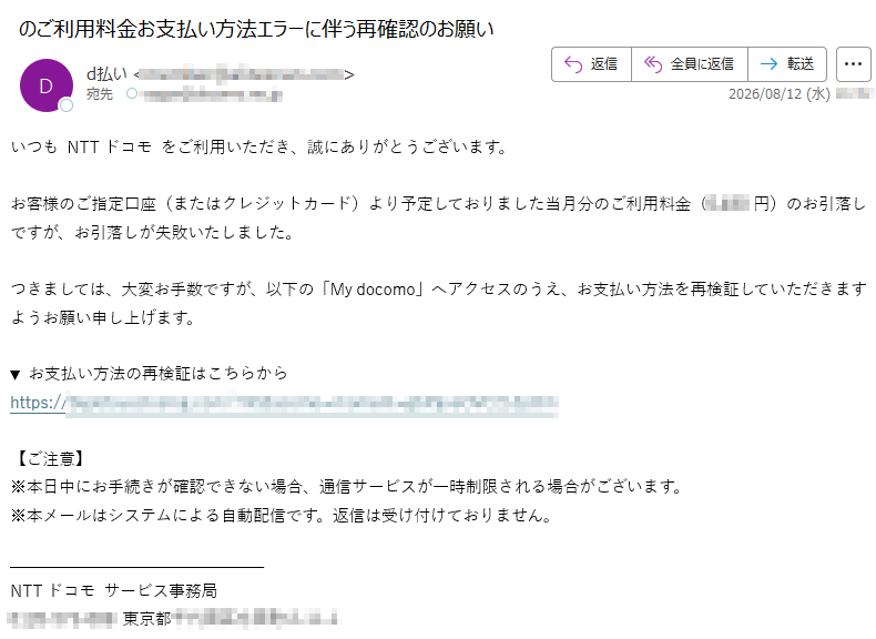 いつも NTTドコモ をご利用いただき、誠にありがとうございます。お客様のご指定口座(またはクレジットカード)より予定しておりました当月分のご利用料金(円)のお引落しですが、お引落しが失敗いたしました。つきましては、大変お手数ですが、以下の「My docomo」へアクセスのうえ、お支払い方法を再検証していただきますようお願い申し上げます。▼ お支払い方法の再検証はこちらからhttps:/【ご注意】※本日中にお手続きが確認できない場合、通信サービスが一時制限される場合がございます。※本メールはシステムによる自動配信です。返信は受け付けておりません。NTTドコモ サービス事務局東京都