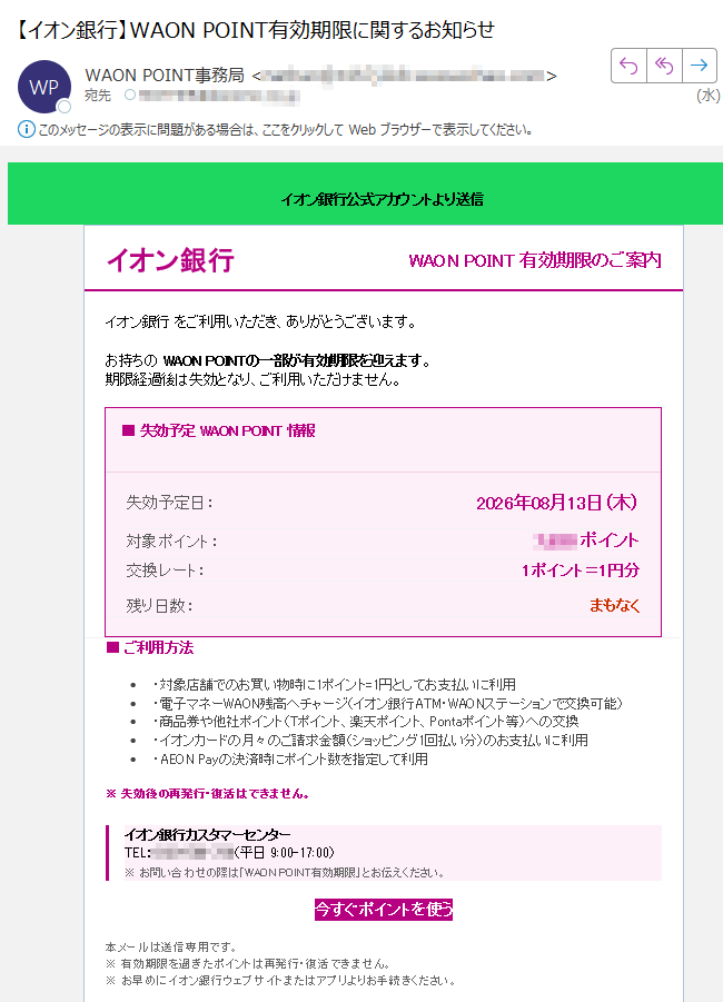 イオン銀行公式アカウントより送信イオン銀行WAONPOINT有効期限のご案内イオン銀行をご利用いただき、ありがとうございます。お持ちのWAONPOINTの一部が有効期限を迎えます。期限経過後は失効となり、ご利用いただけません。■失効予定WAONPOINT情報失効予定日:2026年08月13日(木)対象ポイント:ポイント交換レート:1ポイント=1円分残り日数:まもなく■ご利用方法•・対象店舗でのお買い物時に1ポイント=1円としてお支払いに利用•・電子マネーWAON残高へチャージ(イオン銀行ATM・WAONステーションで交換可能)•・商品券や他社ポイント(Tポイント、楽天ポイント、Pontaポイント等)への交換•・イオンカードの月々のご請求金額(ショッピング1回払い分)のお支払いに利用•・AEONPayの決済時にポイント数を指定して利用※失効後の再発行・復活はできません。イオン銀行カスタマーセンターTEL:(平日9:00-17:00)※お問い合わせの際は「WAONPOINT有効期限」とお伝えください。今すぐポイントを使う本メールは送信専用です。※有効期限を過ぎたポイントは再発行・復活できません。※お早めにイオン銀行ウェブサイトまたはアプリよりお手続きください。