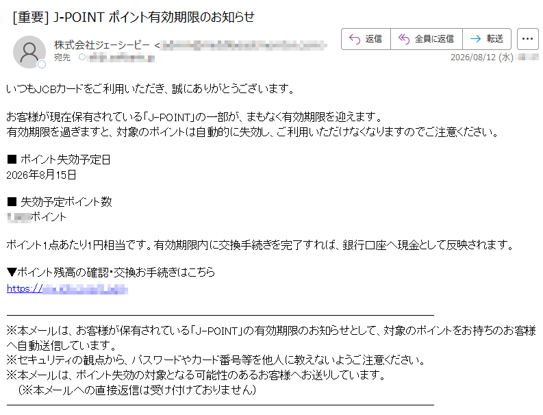 いつもJCBカードをご利用いただき、誠にありがとうございます。お客様が現在保有されている「J-POINT」の一部が、まもなく有効期限を迎えます。有効期限を過ぎますと、対象のポイントは自動的に失効し、ご利用いただけなくなりますのでご注意ください。■ ポイント失効予定日2026年8月15日■ 失効予定ポイント数ポイントポイント1点あたり1円相当です。有効期限内に交換手続きを完了すれば、銀行口座へ現金として反映されます。▼ポイント残高の確認・交換お手続きはこちらhttps:// ※本メールは、お客様が保有されている「J-POINT」の有効期限のお知らせとして、対象のポイントをお持ちのお客様へ自動送信しています。※セキュリティの観点から、パスワードやカード番号等を他人に教えないようご注意ください。※本メールは、ポイント失効の対象となる可能性のあるお客様へお送りしています。(※本メールへの直接返信は受け付けておりません)