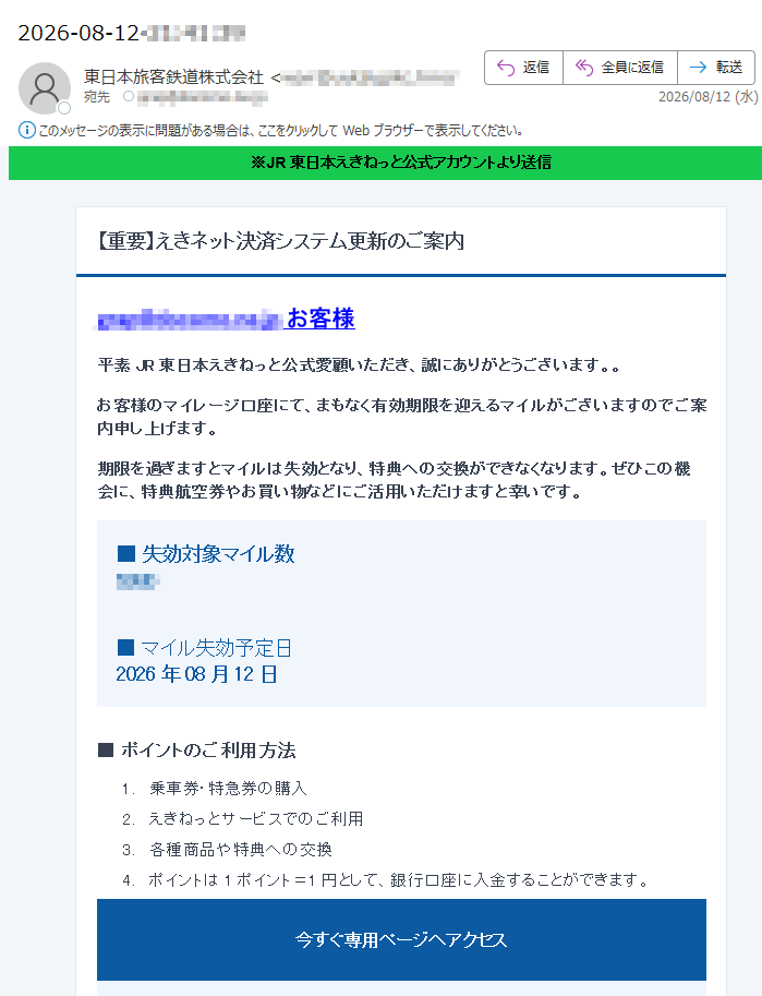 ※JR東日本えきねっと公式アカウントより送信【重要】えきネット決済システム更新のご案内お客様平素JR東日本えきねっと公式愛顧いただき、誠にありがとうございます。。お客様のマイレージ口座にて、まもなく有効期限を迎えるマイルがございますのでご案内申し上げます。期限を過ぎますとマイルは失効となり、特典への交換ができなくなります。ぜひこの機会に、特典航空券やお買い物などにご活用いただけますと幸いです。■失効対象マイル数■マイル失効予定日2026年08月12日■ポイントのご利用方法1.乗車券・特急券の購入2.えきねっとサービスでのご利用3.各種商品や特典への交換4.ポイントは1ポイント=1円として、銀行口座に入金することができます。今すぐ専用ページへアクセス*有効期限が切れたポイントは再発行できません。*ポイントがアカウントに反映されるまで、しばらく時間がかかる場合があります。本メールへの返信や、メール本文へのパスワード・カード情報の入力は不要です。不審な場合はリンクを使用せず、公式サイトを直接開いてください。東日本旅客鉄道株式会社このメールは送信専用です。返信は受け付けておりません。