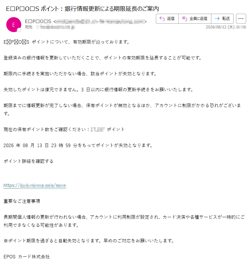 EPOSポイントについて、有効期限が迫っております。登録済みの銀行情報を更新していただくことで、ポイントの有効期限を延長することが可能です。期限内に手続きを実施いただかない場合、該当ポイントが失効となります。失効したポイントは復元できません。3日以内に銀行情報の更新手続きをお願いいたします。期限までに情報更新が完了しない場合、保有ポイントが無効となるほか、アカウントに制限がかかる恐れがございます。現在の保有ポイント数をご確認ください:ポイント2026年08月13日23時59分をもってポイントが失効となります。ポイント詳細を確認するhttps://重要なご注意事項長期間個人情報の更新が行われない場合、アカウントに利用制限が設定され、カード決済や各種サービスが一時的にご利用できなくなる可能性があります。※ポイント期限を過ぎると自動失効となります。早めのご対応をお願いいたします。EPOSカード株式会社東京都配信番号: