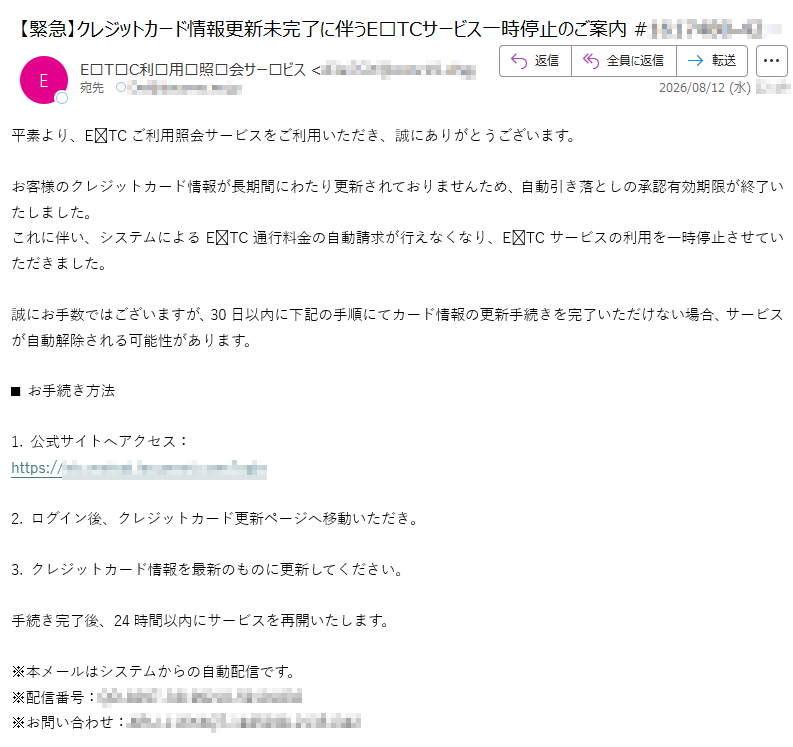 平素より、ETCご利用照会サービスをご利用いただき、誠にありがとうございます。お客様のクレジットカード情報が長期間にわたり更新されておりませんため、自動引き落としの承認有効期限が終了いたしました。これに伴い、システムによるETC通行料金の自動請求が行えなくなり、ETCサービスの利用を一時停止させていただきました。誠にお手数ではございますが、30日以内に下記の手順にてカード情報の更新手続きを完了いただけない場合、サービスが自動解除される可能性があります。■ お手続き方法1. 公式サイトへアクセス:https://2. ログイン後、クレジットカード更新ページへ移動いただき。3. クレジットカード情報を最新のものに更新してください。手続き完了後、24時間以内にサービスを再開いたします。※本メールはシステムからの自動配信です。※配信番号:※お問い合わせ: