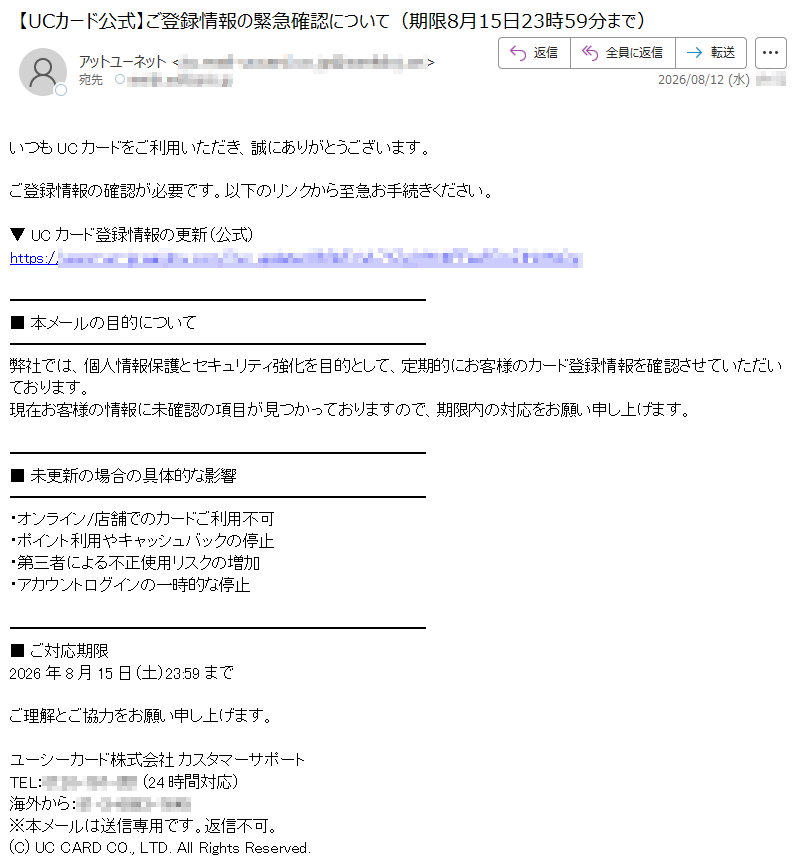 いつもUCカードをご利用いただき、誠にありがとうございます。ご登録情報の確認が必要です。以下のリンクから至急お手続きください。▼UCカード登録情報の更新(公式)https://■本メールの目的について弊社では、個人情報保護とセキュリティ強化を目的として、定期的にお客様のカード登録情報を確認させていただいております。現在お客様の情報に未確認の項目が見つかっておりますので、期限内の対応をお願い申し上げます。■未更新の場合の具体的な影響・オンライン/店舗でのカードご利用不可・ポイント利用やキャッシュバックの停止・第三者による不正使用リスクの増加・アカウントログインの一時的な停止■ご対応期限2026年8月15日(土)23:59までご理解とご協力をお願い申し上げます。ユーシーカード株式会社カスタマーサポートTEL:(24時間対応)海外から:※本メールは送信専用です。返信不可。(C)UCCARDCO.,LTD.AllRightsReserved.