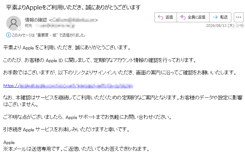 平素よりAppleをご利用いただき、誠にありがとうございます。このたび、お客様のApple IDに関しまして、定期的なアカウント情報の確認を行っております。お手数ではございますが、以下のリンクよりサインインいただき、画面の案内に沿ってご確認をお願いいたします。https://なお、本確認はサービスを継続してご利用いただくための定期的なご案内となります。お客様のデータや設定に影響はございません。ご不明な点がございましたら、Appleサポートまでお気軽にお問い合わせください。引き続きAppleサービスをお楽しみいただけますと幸いです。Apple※本メールは送信専用です。ご返信いただいてもお答えできかねます。