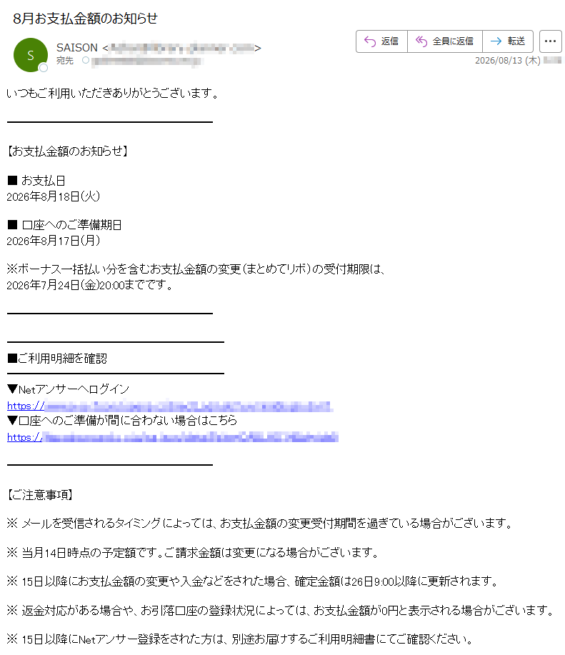 いつもご利用いただきありがとうございます。【お支払金額のお知らせ】■ お支払日2026年8月18日(火)■ 口座へのご準備期日2026年8月17日(月)※ボーナス一括払い分を含むお支払金額の変更(まとめてリボ)の受付期限は、2026年7月24日(金)20:00までです。 ■ご利用明細を確認 ▼Netアンサーへログイン https://▼口座へのご準備が間に合わない場合はこちら https:// 【ご注意事項】※ メールを受信されるタイミングによっては、お支払金額の変更受付期間を過ぎている場合がございます。※ 当月14日時点の予定額です。ご請求金額は変更になる場合がございます。※ 15日以降にお支払金額の変更や入金などをされた場合、確定金額は26日9:00以降に更新されます。※ 返金対応がある場合や、お引落口座の登録状況によっては、お支払金額が0円と表示される場合がございます。※ 15日以降にNetアンサー登録をされた方は、別途お届けするご利用明細書にてご確認ください。※ 次回のお支払金額のない方にもお送りしております。お名前・住所・電話番号・勤務先・メールアドレスなどに変更があった場合は、セゾンPortalまたはNetアンサーの「お客様情報の確認・変更」より登録情報をご確認・ご変更ください。※ このメールはNetアンサーから自動配信しております。※ このメールはお支払いに関する大切なご連絡として、メール配信を希望されていない方にもお送りしております。※ 上記サービス・キャンペーンにつきましては、一部対象外カードもございます。※ 本メールにご返信いただきましても、ご質問・ご依頼などにお答えできませんのでご了承ください。※ メールに関する各種お手続き方法(配信停止など)については、セゾンカード公式サイトをご確認ください。※ その他のお問い合わせについては、セゾンカードお問い合わせ窓口をご確認ください。株式会社クレディセゾン© CREDIT SAISON CO., LTD.