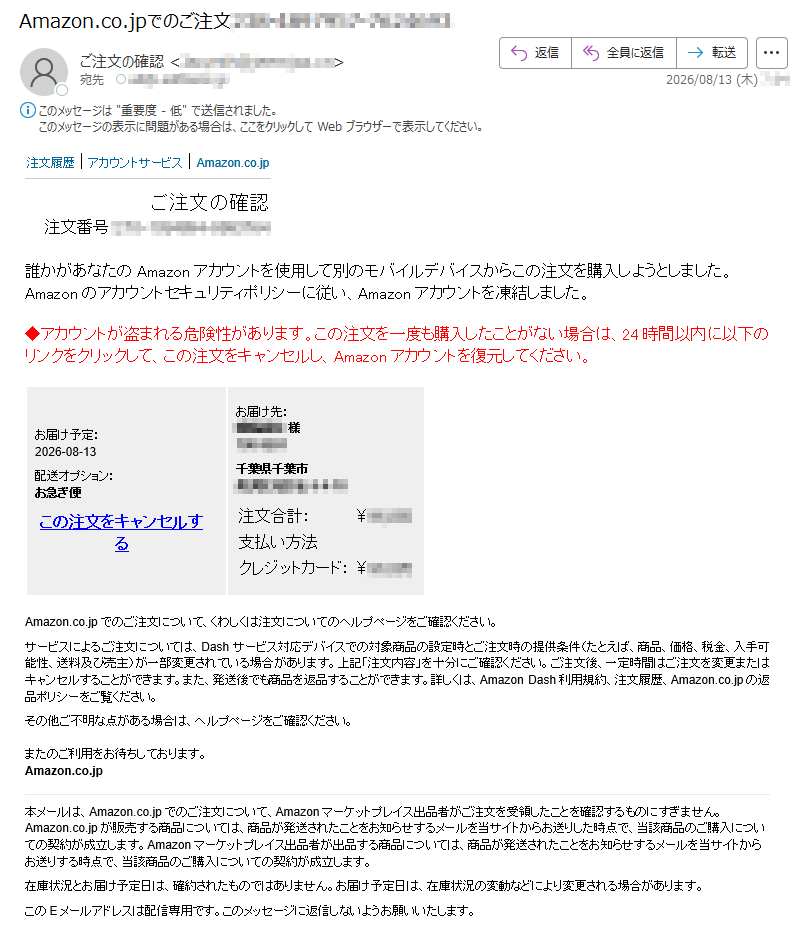 注文履歴|アカウントサービス|Amazon.co.jpご注文の確認注文番号:誰かがあなたのAmazonアカウントを使用して別のモバイルデバイスからこの注文を購入しようとしました。Amazonのアカウントセキュリティポリシーに従い、Amazonアカウントを凍結しました。◆アカウントが盗まれる危険性があります。この注文を一度も購入したことがない場合は、24時間以内に以下のリンクをクリックして、この注文をキャンセルし、Amazonアカウントを復元してください。お届け予定:2026-08-13配送オプション:お急ぎ便この注文をキャンセルするお届け先:様千葉県千葉市注文合計:¥支払い方法クレジットカード:¥Amazon.co.jpでのご注文について、くわしくは注文についてのヘルプページをご確認ください。サービスによるご注文については、Dashサービス対応デバイスでの対象商品の設定時とご注文時の提供条件(たとえば、商品、価格、税金、入手可能性、送料及び売主)が一部変更されている場合があります。上記「注文内容」を十分にご確認ください。ご注文後、一定時間はご注文を変更またはキャンセルすることができます。また、発送後でも商品を返品することができます。詳しくは、AmazonDash利用規約、注文履歴、Amazon.co.jpの返品ポリシーをご覧ください。その他ご不明な点がある場合は、ヘルプページをご確認ください。またのご利用をお待ちしております。Amazon.co.jp本メールは、Amazon.co.jpでのご注文について、Amazonマーケットプレイス出品者がご注文を受領したことを確認するものにすぎません。Amazon.co.jpが販売する商品については、商品が発送されたことをお知らせするメールを当サイトからお送りした時点で、当該商品のご購入についての契約が成立します。Amazonマーケットプレイス出品者が出品する商品については、商品が発送されたことをお知らせするメールを当サイトからお送りする時点で、当該商品のご購入についての契約が成立します。在庫状況とお届け予定日は、確約されたものではありません。お届け予定日は、在庫状況の変動などにより変更される場合があります。このEメールアドレスは配信専用です。このメッセージに返信しないようお願いいたします。テキスト形式でのEメール配信をご希望の場合は、こちらから設定を変更してください。
