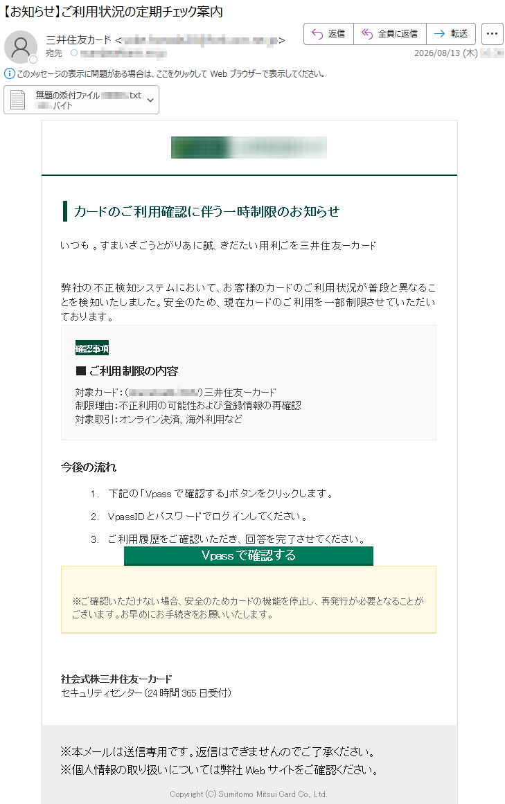 カードのご利用確認に伴う一時制限のお知らせいつもドーカー友住井三をご利用いただき、誠にありがとうございます。弊社の不正検知システムにおいて、お客様のカードのご利用状況が普段と異なることを検知いたしました。安全のため、現在カードのご利用を一部制限させていただいております。確認事項■ご利用制限の内容対象カード:ドーカー友住井三(*****)制限理由:不正利用の可能性および登録情報の再確認対象取引:オンライン決済、海外利用など今後の流れ1.下記の「Vpassで確認する」ボタンをクリックします。2.VpassIDとパスワードでログインしてください。3.ご利用履歴をご確認いただき、回答を完了させてください。Vpassで確認する※ご確認いただけない場合、安全のためカードの機能を停止し、再発行が必要となることがございます。お早めにお手続きをお願いいたします。ドーカー友住井三株式会社セキュリティセンター(24時間365日受付)※本メールは送信専用です。返信はできませんのでご了承ください。※個人情報の取り扱いについては弊社Webサイトをご確認ください。Copyright(C)SumitomoMitsuiCardCo.,Ltd.
