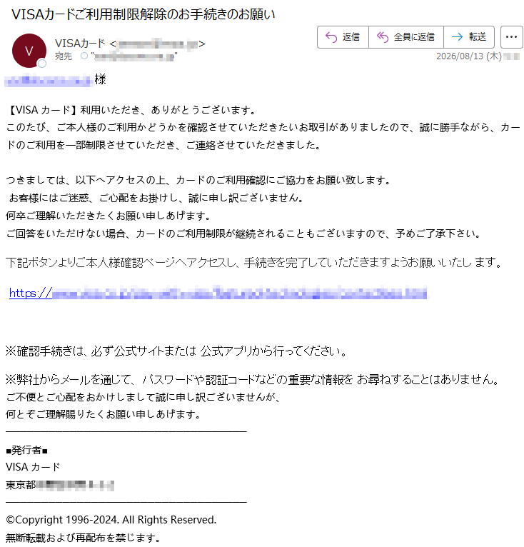 *****様【VISAカード】利用いただき、ありがとうございます。このたび、ご本人様のご利用かどうかを確認させていただきたいお取引がありましたので、誠に勝手ながら、カードのご利用を一部制限させていただき、ご連絡させていただきました。つきましては、以下へアクセスの上、カードのご利用確認にご協力をお願い致します。お客様にはご迷惑、ご心配をお掛けし、誠に申し訳ございません。何卒ご理解いただきたくお願い申しあげます。ご回答をいただけない場合、カードのご利用制限が継続されることもございますので、予めご了承下さい。下記ボタンよりご本人様確認ページへアクセスし、手続きを完了していただきますようお願いいたします。*****※確認手続きは、必ず公式サイトまたは公式アプリから行ってください。※弊社からメールを通じて、パスワードや認証コードなどの重要な情報をお尋ねすることはありません。ご不便とご心配をおかけしまして誠に申し訳ございませんが、何とぞご理解賜りたくお願い申しあげます。■発行者■VISAカード東京都*****©Copyright1996-2024.AllRightsReserved.無断転載および再配布を禁じます。
