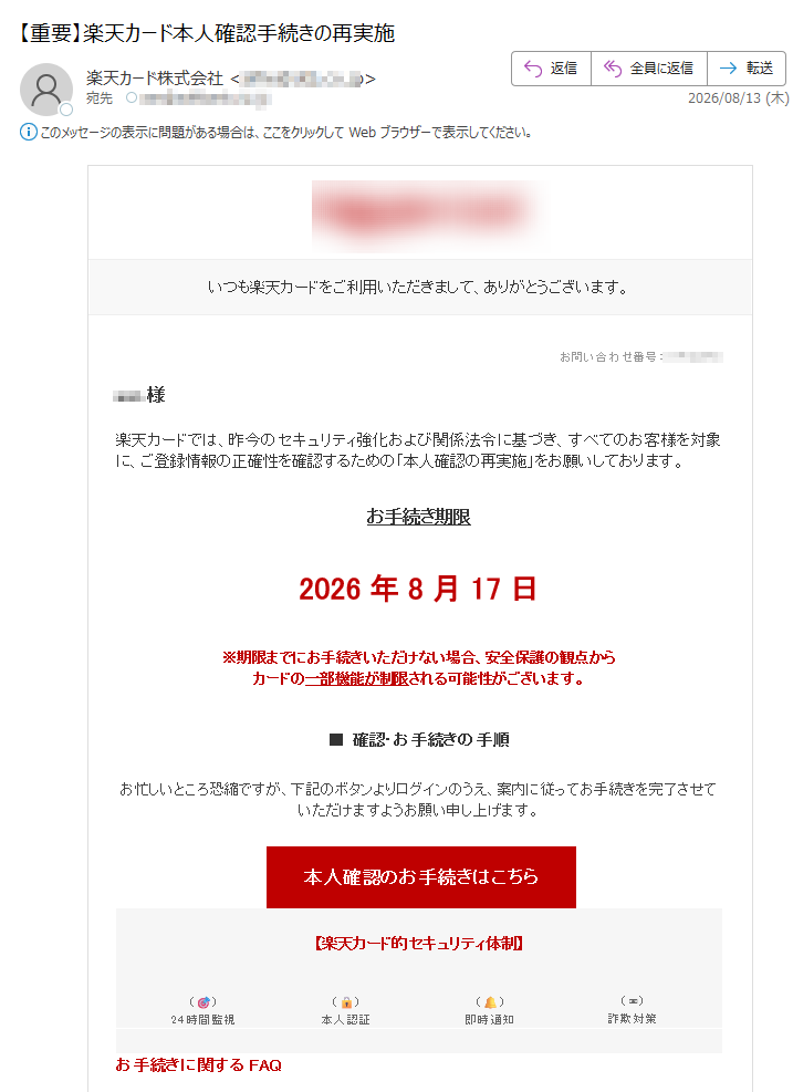 いつも楽天カードをご利用いただきまして、ありがとうございます。お問い合わせ番号:楽天カードでは、昨今のセキュリティ強化および関係法令に基づき、すべてのお客様を対象に、ご登録情報の正確性を確認するための「本人確認の再実施」をお願いしております。お手続き期限2026年8月17日※期限までにお手続きいただけない場合、安全保護の観点からカードの一部機能が制限される可能性がございます。■確認・お手続きの手順お忙しいところ恐縮ですが、下記のボタンよりログインのうえ、案内に従ってお手続きを完了させていただけますようお願い申し上げます。本人確認のお手続きはこちら【楽天カード的セキュリティ体制】()24時間監視()本人認証()即時通知()詐欺対策お手続きに関するFAQQ楽天カードアプリや楽天e-NAVIからも手続きできますか?A本手続きはシステム同期の都合上、本メール専用の認証ポータルからのみお手続きが可能です。通常のアプリや楽天e-NAVIメニューからはお手続きいただけませんので、必ず本メール内のボタンより操作を進めてください。※本メールは、重要なお知らせとして配信希望に関わらず自動配信しております。※本メールに心当たりのない場合は、お手数ですが破棄していただきますようお願い申し上げます。※本メールは送信専用のため、返信は受け付けておりません。送信元楽天カード株式会社〒https://©RakutenCardCo.,Ltd.ALLRIGHTSRESERVED.