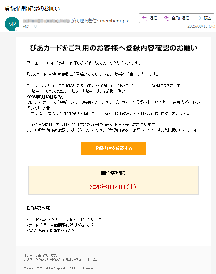 ぴあカードをご利用のお客様へ登録内容確認のお願い平素よりチケットぴあをご利用いただき、誠にありがとうございます。「ぴあカード」を決済情報にご登録いただいているお客様へご案内いたします。チケットぴあサイトにご登録いただいている「ぴあカード」のクレジットカード情報につきまして、3Dセキュア(本人認証サービス)のセキュリティ強化に伴い、2026年8月13日以降、クレジットカードに印字されている名義人と、チケットぴあサイトへ登録されているカード名義人が一致していない場合、チケットのご購入または抽選申込時にエラーとなり、お手続きいただけない可能性がございます。マイページには、お客様が登録されたカード名義人情報が表示されています。以下の「登録内容確認」よりログインいただき、ご登録内容をご確認くださいますようお願いいたします。登録内容を確認する■変更期限2026年8月29日(土)【ご確認事項】・カード名義人がカード表記と一致していること・カード番号、有効期限に誤りがないこと・登録情報が最新であること本メールは送信専用です。ご返信いただいてもお問い合わせにはお答えできません。Copyright©TicketPiaCorporationAllRightsReserved.