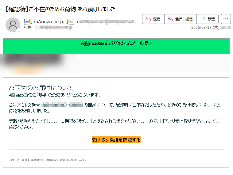 Amazonより送信されたメールですお荷物のお届けについてAmazonをご利用いただきありがとうございます。ご注文(注文番号:)の商品について、配達時にご不在だったため、お近くの受け取りスポットにお荷物をお預けしました。受取期限が近づいております。期限を過ぎますと返送される場合がございますので、以下より受け取り場所と方法をご確認ください。受け取り場所を確認するこのEメールは配信専用です。返信しないようお願いいたします。