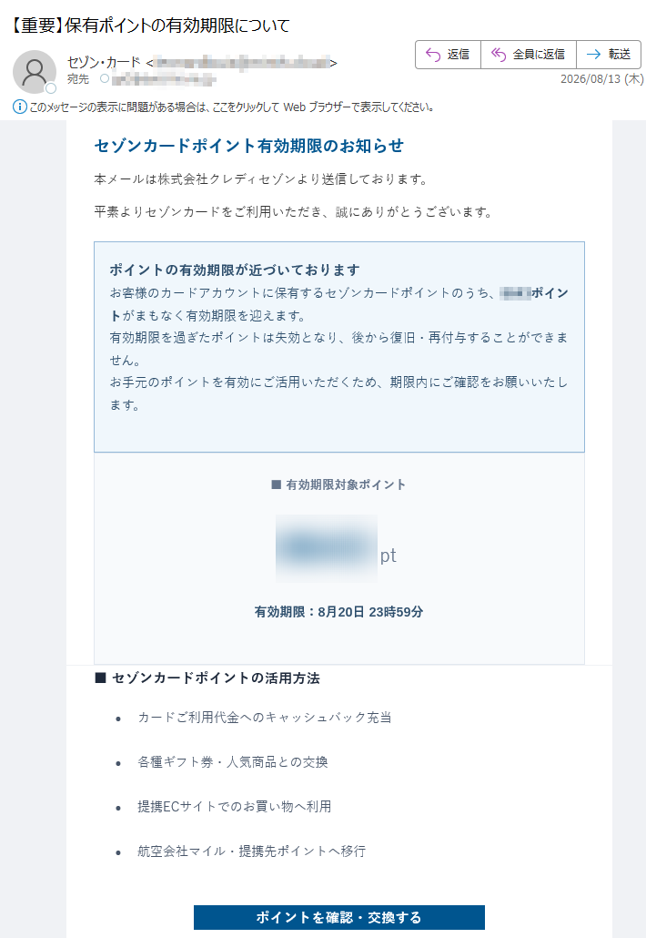 セゾンカ一ドポイント有効期限のお知らせ本メールは株式会社クレディセゾンより送信しております。平素よりセゾンカ一ドをご利用いただき、誠にありがとうございます。ポイントの有効期限が近づいておりますお客様のカードアカウントに保有するセゾンカ一ドポイントのうち、ポイントがまもなく有効期限を迎えます。有効期限を過ぎたポイントは失効となり、後から復旧・再付与することができません。お手元のポイントを有効にご活用いただくため、期限内にご確認をお願いいたします。■有効期限対象ポイントpt有効期限:8月20日23時59分■セゾンカ一ドポイントの活用方法•カードご利用代金へのキャッシュバック充当•各種ギフト券・人気商品との交換•提携ECサイトでのお買い物へ利用•航空会社マイル・提携先ポイントへ移行ポイントを確認・交換するボタンが表示されない方はこちら既にポイント交換・ご利用手続きが完了している場合、また対象ポイントがすでに失効している場合は、本メールを破棄していただきますようお願いいたします。※有効期限経過後のポイントの再発行・復旧は一切承れません。※ポイント交換手続きは有効期限日の23時59分までに完了してください。システム処理時間を考慮し、時間に余裕をもってお手続きください。※ご不明な点はカスタマーセンターへお問い合わせください。本メールは送信専用メールアドレスから配信しております。返信いただいても回答はできません。配信停止をご希望の方はこちら株式会社クレディセゾン〒カスタマーセンター受付時間:平日9:00~17:30(土日・祝日を除く)©2026CreditSaisonCo.,Ltd.AllRightsReserved.
