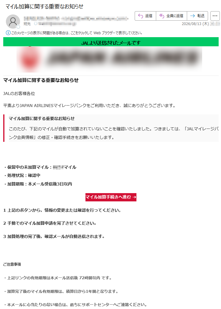 JALより送信されたメールです マイル加算に関する重要なお知らせJALのお客様各位 平素よりJAPAN AIRLINESマイレージバンクをご利用いただき、誠にありがとうございます。 マイル加算に関する重要なお知らせ このたび、下記のマイルが自動で加算されていないことを確認いたしました。つきましては、「JALマイレージバンク会員情報」の修正・確認手続きをお願いいたします。・保留中の未加算マイル:マイル・処理状況:確認中・加算期限:本メール受信後3日以内 マイル加算手続きへ進む ➔1 上記のボタンから、情報の変更または確認を行ってください。2 手動でのマイル加算申請を完了させてください。3 加算処理の完了後、確認メールが自動送信されます。 ご注意事項 ・上記リンクの有効期限は本メール送信後 72時間以内 です。・加算完了後のマイル有効期限は、積算日から1年間となります。・本メールに心当たりのない場合は、直ちにサポートセンターへご連絡ください。JALカスタマーサービス