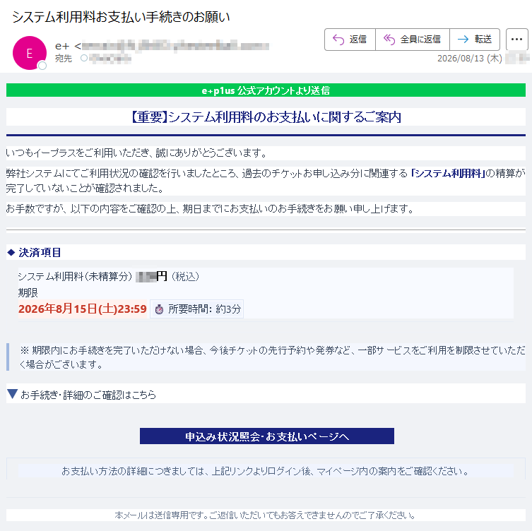 e+p1us公式アカウントより送信【重要】システム利用料のお支払いに関するご案内いつもイープラスをご利用いただき、誠にありがとうございます。弊社システムにてご利用状況の確認を行いましたところ、過去のチケットお申し込み分に関連する「システム利用料」の精算が完了していないことが確認されました。お手数ですが、以下の内容をご確認の上、期日までにお支払いのお手続きをお願い申し上げます。◆決済項目システム利用料(未精算分)円(税込)期限2026年8月15日(土)23:59⏱所要時間:約3分※期限内にお手続きを完了いただけない場合、今後チケットの先行予約や発券など、一部サービスをご利用を制限させていただく場合がございます。▼お手続き・詳細のご確認はこちら申込み状況照会・お支払いページへお支払い方法の詳細につきましては、上記リンクよりログイン後、マイページ内の案内をご確認ください。本メールは送信専用です。ご返信いただいてもお答えできませんのでご了承ください。