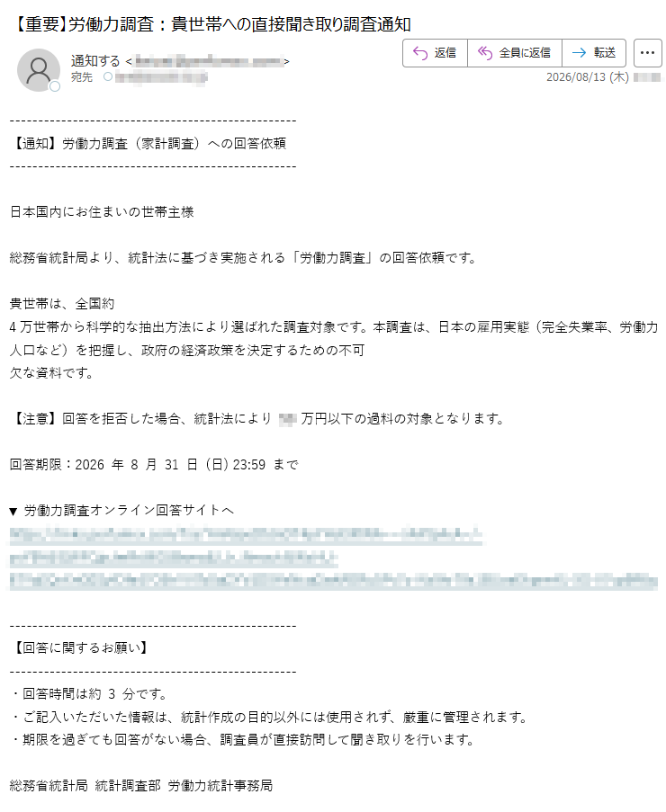 【通知】労働力調査(家計調査)への回答依頼日本国内にお住まいの世帯主様総務省統計局より、統計法に基づき実施される「労働力調査」の回答依頼です。貴世帯は、全国約4万世帯から科学的な抽出方法により選ばれた調査対象です。本調査は、日本の雇用実態(完全失業率、労働力人口など)を把握し、政府の経済政策を決定するための不可欠な資料です。【注意】回答を拒否した場合、統計法により万円以下の過料の対象となります。回答期限:2026年8月31日(日)23:59まで▼労働力調査オンライン回答サイトへhttps:/【回答に関するお願い】・回答時間は約3分です。・ご記入いただいた情報は、統計作成の目的以外には使用されず、厳重に管理されます。・期限を過ぎても回答がない場合、調査員が直接訪問して聞き取りを行います。総務省統計局統計調査部労働力統計事務局