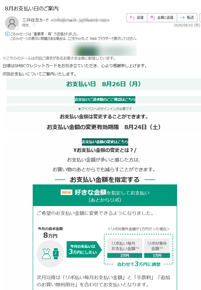 ※こちらのメールは次回ご請求があるお客さま全員に配信しています。日頃はSMBCクレジットカードをお引き立ていただき、心より感謝申し上げます。次回お支払いについてご案内いたします。お支払い日8月26日(月)お支払いご請求額のごご確認はこちら●ブイパスへのサインインが必要ですお支払い金額は変更することができます。お支払い金額の変更有効期限8月24日(土)お支払い金額の変更はこちら\お支払い金額の変更とは?/お支払い金額が多いと感じた方は、お買い物のあとからでも減らすことができます。金額を指定してお支払い(あとからリボ)詳しくみる回数を指定してお支払い(あとから分割)詳しくみる※お支払いお口座にご指定の金融機関により、受付期間・お申込み期限が異なります。よくあるご質問支払い日当日は、何時までに入金すれば間に合いますか?お客さまのご指定の金融機関により異なります。三井住友銀行・みずほ銀行は18時、ゆうちょ銀行は21時までのご入金が当日の口座引落となります。その他の金融機関については、お客さまより金融機関へご相談ください。どうすれば引き落としされたか分かりますか?お支払い日の翌日以降に、お客さまご自身で通帳記帳していただくか、インターネットバンキングのご残高照会などでご確認いただけます。その他のよくあるご質問はこちら※返品・繰り上げ返済やその他の事由により、次回のお支払い金額がないお客さまにも行き違いでお送りする可能性がございます。ご容赦ください。※Apple、Appleのロゴ、AppStore、iPhoneは、AppleInc.の商標です。※iPhoneの商標は、アイホン株式会社のライセンスにもとづき使用されています。※Android、GooglePlayおよびGooglePlayのロゴはGoogleLLCの商標です。Vpassアプリ生体身元確認で素早く安全にログインLINE公式アカウント簡単にお支払い・獲得ポイント確認ハンドルネームについてハンドルネームの設定はこちらメール冒頭にハンドルネームが表示されることにより、不審なメールと見分けることができます。メール機能「三井住友カードレター」について登録内容変更・配信解除、お電話はこちら※お申し込みには、Vpassへのログインが必要です。※変更・解除の反映までに1、2週間ほど時間がかかる場合があります。その他お問い合わせについてお客さまサポートはこちら発行者三井住友カード株式会社〒本メールに関する一切の記事の無断転載および再配布を禁じます。Copyright(C)SumitomoMitsuiCardCo.,Ltd.