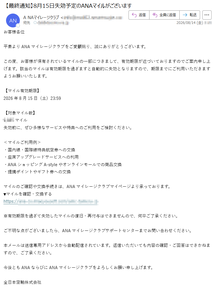 お客様各位平素よりANAマイレージクラブをご愛顧賜り、誠にありがとうございます。この度、お客様が保有されているマイルの一部につきまして、有効期限が近づいておりますのでご案内申し上げます。該当のマイルは有効期限を過ぎますと自動的に失効となりますので、期限までにご利用いただきますようお願いいたします。【マイル有効期限】2026年8月15日(土)23:59【対象マイル数】マイル失効前に、ぜひ多様なサービスや特典へのご利用をご検討ください。<マイルご利用例>・国内線・国際線特典航空券への交換・座席アップグレードサービスへの利用・ANAショッピングA-styleやオンラインモールでの商品交換・提携ポイントやギフト券への交換マイルのご確認や交換手続きは、ANAマイレージクラブマイページより承っております。▼マイルを確認・交換するhttps://※有効期限を過ぎて失効したマイルの復旧・再付与はできませんので、何卒ご了承ください。ご不明な点がございましたら、ANAマイレージクラブサポートセンターまでお問い合わせください。本メールは送信専用アドレスから自動配信されています。返信いただいても内容の確認・ご回答はできかねますので、ご了承ください。今後ともANAならびにANAマイレージクラブをよろしくお願い申し上げます。全日本空輸株式会社ANAマイレージクラブサポートセンター〒cANA2026Allrightsreserved.