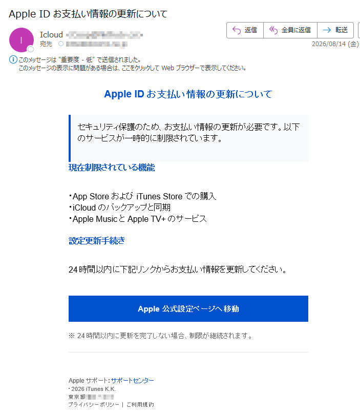 Apple ID お支払い情報の更新についてセキュリティ保護のため、お支払い情報の更新が必要です。以下のサービスが一時的に制限されています。 現在制限されている機能・App Store および iTunes Store での購入・iCloud のバックアップと同期・Apple Music と Apple TV+ のサービス 設定更新手続き24時間以内に下記リンクからお支払い情報を更新してください。Apple公式設定ページへ移動※ 24時間以内に更新を完了しない場合、制限が継続されます。Apple サポート:サポートセンター・2026 iTunes K.K.東京都プライバシーポリシー|ご利用規約