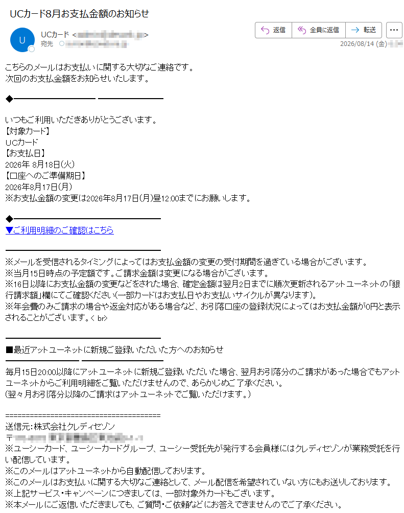 こちらのメールはお支払いに関する大切なご連絡です。次回のお支払金額をお知らせいたします。いつもご利用いただきありがとうございます。【対象カード】UCカード【お支払日】2026年8月18日(火)【口座へのご準備期日】2026年8月17日(月)※お支払金額の変更は2026年8月17日(月)昼12:00までにお願いします。▼ご利用明細のご確認はこちら※メールを受信されるタイミングによってはお支払金額の変更の受付期間を過ぎている場合がございます。※当月15日時点の予定額です。ご請求金額は変更になる場合がございます。※16日以降にお支払金額の変更などをされた場合、確定金額は翌月2日までに順次更新されるアットユーネットの「銀行請求額」欄にてご確認ください(一部カードはお支払日やお支払いサイクルが異なります)。※年会費のみご請求の場合や返金対応がある場合など、お引落口座の登録状況によってはお支払金額が0円と表示されることがございます。■最近アットユーネットに新規ご登録いただいた方へのお知らせ毎月15日20:00以降にアットユーネットに新規ご登録いただいた場合、翌月お引落分のご請求があった場合でもアットユーネットからご利用明細をご覧いただけませんので、あらかじめご了承ください。(翌々月お引落分以降のご請求はアットユーネットでご覧いただけます。)送信元:株式会社クレディセゾン〒※ユーシーカード、ユーシーカードグループ、ユーシー受託先が発行する会員様にはクレディセゾンが業務受託を行い配信しています。※このメールはアットユーネットから自動配信しております。※このメールはお支払いに関する大切なご連絡として、メール配信を希望されていない方にもお送りしております。※上記サービス・キャンペーンにつきましては、一部対象外カードもございます。※本メールにご返信いただきましても、ご質問・ご依頼などにお答えできませんのでご了承ください。