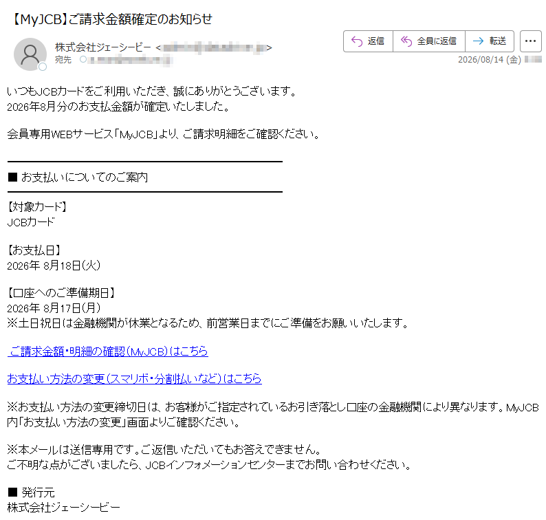 いつもJCBカードをご利用いただき、誠にありがとうございます。2026年8月分のお支払金額が確定いたしました。会員専用WEBサービス「MyJCB」より、ご請求明細をご確認ください。■お支払いについてのご案内【対象カード】JCBカード【お支払日】2026年8月18日(火)【口座へのご準備期日】2026年8月17日(月)※土日祝日は金融機関が休業となるため、前営業日までにご準備をお願いいたします。ご請求金額・明細の確認(MyJCB)はこちらお支払い方法の変更(スマリボ・分割払いなど)はこちら※お支払い方法の変更締切日は、お客様がご指定されているお引き落とし口座の金融機関により異なります。MyJCB内「お支払い方法の変更」画面よりご確認ください。※本メールは送信専用です。ご返信いただいてもお答えできません。ご不明な点がございましたら、JCBインフォメーションセンターまでお問い合わせください。■発行元株式会社ジェーシービー