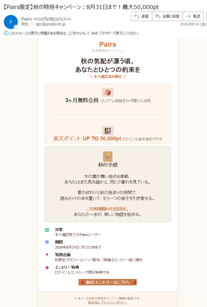 Pairs秋の特別キャンペーン秋の気配が漂う頃、あなたとひとつの約束を本人確認済み限定3ヶ月無料会員プレミアム機能を3ヶ月間フル活用楽天ポイントUPTO50,000ptログイン&条件達成で付与秋の予感木の葉が舞い始める季節、あなたはまだ見ぬ誰かと、同じ夕暮れを見ている。夏の終わりと秋の始まりの狭間で、読みかけの本を置いて、もう一つの椅子を引き寄せる。この時期限りの招待状。あなたの一歩が、新しい物語を始める。対象本人確認完了のPairsユーザー期間2026年8月31日(月)23:59まで特別企画秋限定プロフィールバッジ配布/詳細はエントリー後に通知エントリー特典ログイン&エントリーで即日特典付与秋のエントリーはこちら※本メールは秋の特別キャンペーン情報の配信です。配信停止プライバシーポリシーこのメールは送信専用です。問い合わせはサポートへ