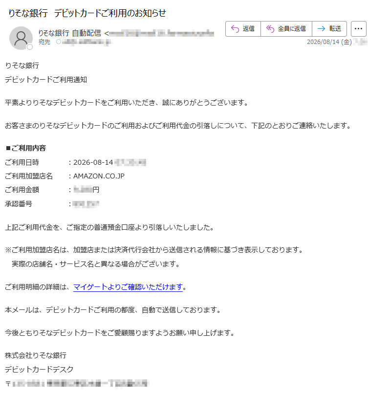 りそな銀行デビットカードご利用通知平素よりりそなデビットカードをご利用いただき、誠にありがとうございます。お客さまのりそなデビットカードのご利用およびご利用代金の引落しについて、下記のとおりご連絡いたします。■ご利用内容ご利用日時:2026-08-14ご利用加盟店名:AMAZON.CO.JPご利用金額:円承認番号:上記ご利用代金を、ご指定の普通預金口座より引落しいたしました。※ご利用加盟店名は、加盟店または決済代行会社から送信される情報に基づき表示しております。実際の店舗名・サービス名と異なる場合がございます。ご利用明細の詳細は、マイゲートよりご確認いただけます。本メールは、デビットカードご利用の都度、自動で送信しております。今後ともりそなデビットカードをご愛顧賜りますようお願い申し上げます。株式会社りそな銀行デビットカードデスク〒