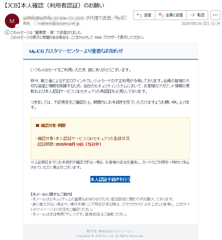 MyJCBカスタマーセンターより重要なお知らせいつもJCBカードをご利用いただき、誠にありがとうございます。昨今、第三者による不正ログインやクレジットカードの不正利用が多発しております。会員の皆様の大切な資産と情報を保護するため、当社のセキュリティシステムにおいて、お客様のアカウント情報の更新および本人認証サービス(3Dセキュア)の再認証を必須としております。つきましては、下記項目をご確認の上、期限内にお手続きを完了いただけますようお願い申し上げます。■確認対象・期限・確認対象:本人認証サービス(3Dセキュア)の登録状況・認証期限:2026年08月16日(当日中)※上記期日までにお手続きが確認できない場合、お客様の安全を優先し、カードのご利用を一時的に停止させていただく場合がございます。本人認証手続きを行う【本メールに関するご案内】・本メールはセキュリティ上の重要なお知らせのため、配信設定に関わらずお届けしております。・身に覚えがない場合や、操作手順にご不明点がある際は、ブラウザから「JCB公式」と検索し、公式サイトのマイページより状況をご確認ください。・本メールは送信専用アドレスです。直接返信はご遠慮ください。発行元:株式会社ジェーシービーCopyright©JCBCo.,Ltd.AllRightsReserved.
