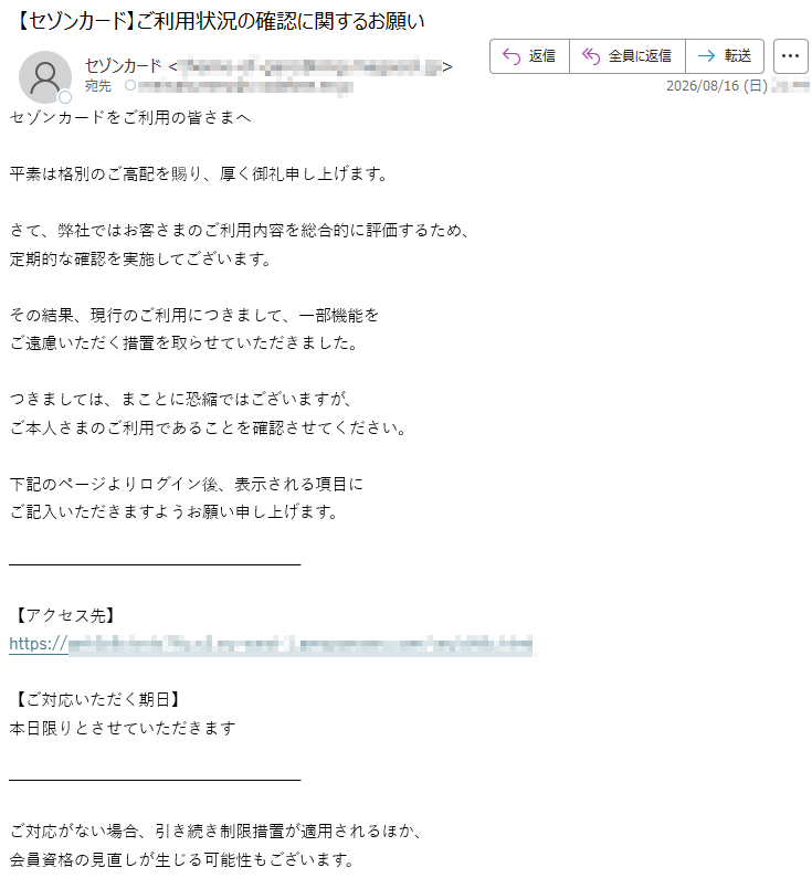 セゾンカードをご利用の皆さまへ平素は格別のご高配を賜り、厚く御礼申し上げます。さて、弊社ではお客さまのご利用内容を総合的に評価するため、定期的な確認を実施してございます。その結果、現行のご利用につきまして、一部機能をご遠慮いただく措置を取らせていただきました。つきましては、まことに恐縮ではございますが、ご本人さまのご利用であることを確認させてください。下記のページよりログイン後、表示される項目にご記入いただきますようお願い申し上げます。【アクセス先】https://*****【ご対応いただく期日】本日限りとさせていただきますご対応がない場合、引き続き制限措置が適用されるほか、会員資格の見直しが生じる可能性もございます。