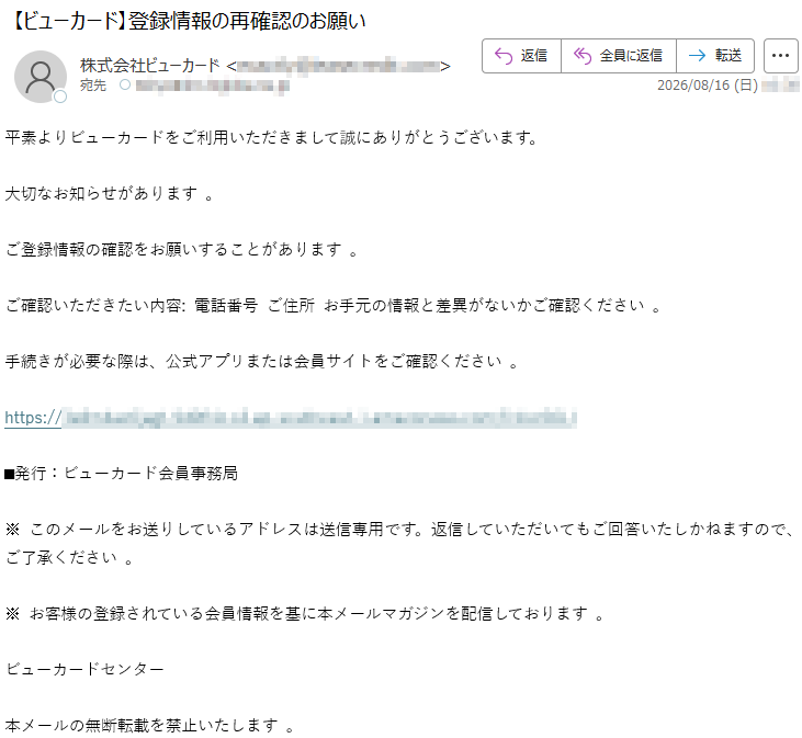 平素よりビューカードをご利用いただきまして誠にありがとうございます。大切なお知らせがあります。ご登録情報の確認をお願いすることがあります。ご確認いただきたい内容:電話番号ご住所お手元の情報と差異がないかご確認ください。手続きが必要な際は、公式アプリまたは会員サイトをご確認ください。https://*****■発行:ビューカード会員事務局※このメールをお送りしているアドレスは送信専用です。返信していただいてもご回答いたしかねますので、ご了承ください。※お客様の登録されている会員情報を基に本メールマガジンを配信しております。ビューカードセンター本メールの無断転載を禁止いたします。