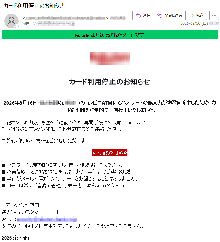 Rakutenより送信されたメールですカード利用停止のお知らせ2026年8月16日*****頃、**市のコンビニATMにてパスワードの誤入力が複数回発生したため、カードの利用を強制的に一時停止いたしました。下記ボタンより取引履歴をご確認のうえ、再開手続きをお願いいたします。ご不明な点は末尾のお問い合わせ窓口までご連絡ください。ログイン後、取引履歴をご確認いただけます。本人確認を進める■パスワードは定期的に変更し、使い回しを避けてください。■不審な取引を確認された場合は、すぐに当行までご連絡ください。■当行がメールや電話でパスワードをお聞きすることはありません。■カードは常にご自身で管理し、第三者に渡さないでください。お問い合わせ窓口楽天銀行カスタマーサポートメール:*****※このメールは送信専用です。ご返信いただいてもお答えできません。2026楽天銀行