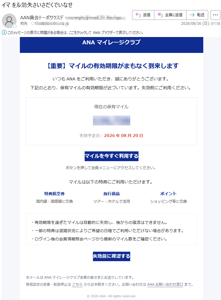 ANAマイレージクラブ【重要】マイルの有効期限がまもなく到来しますいつもANAをご利用いただき、誠にありがとうございます。下記のとおり、保有マイルの有効期限が近づいています。失効前にご利用ください。現在の保有マイル*****失効予定日:2026年08月20日マイルを今すぐ利用するボタンを押して会員メニューにアクセスしてください。マイルは以下の特典にご利用いただけます。特典航空券国内線・国際線に交換旅行商品ツアー・ホテルで活用ポイントショッピング等に交換・有効期限を過ぎたマイルは自動的に失効し、後からの復活はできません。・一部の特典は混雑状況によりご希望の日程でご利用いただけない場合があります。・ログイン後の会員情報照会ページから最新のマイル数をご確認ください。失効前に確認する本メールはANAマイレージクラブ会員の皆さまにお送りしています。受信設定の変更・配信停止はこちらからお手続きください。お問い合わせはANAお問い合わせ窓口まで。©2026ANA.Allrightsreserved.