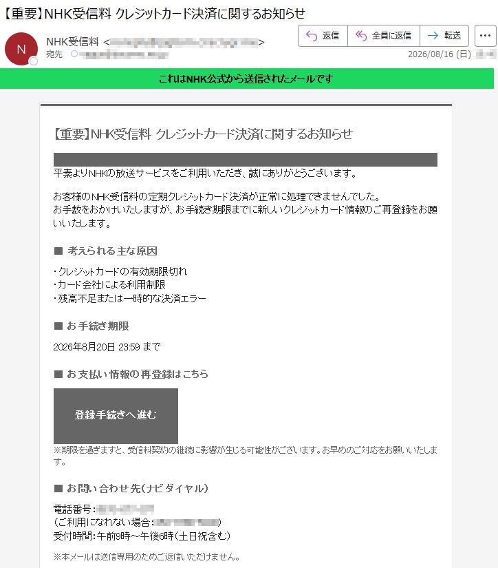 これはNHK公式から送信されたメールです 【重要】NHK受信料 クレジットカード決済に関するお知らせ 平素よりNHKの放送サービスをご利用いただき、誠にありがとうございます。お客様のNHK受信料の定期クレジットカード決済が正常に処理できませんでした。お手数をおかけいたしますが、お手続き期限までに新しいクレジットカード情報のご再登録をお願いいたします。■ 考えられる主な原因・クレジットカードの有効期限切れ・カード会社による利用制限・残高不足または一時的な決済エラー ■ お手続き期限2026年8月20日 23:59 まで■ お支払い情報の再登録はこちら登録手続きへ進む ※期限を過ぎますと、受信料契約の継続に影響が生じる可能性がございます。お早めのご対応をお願いいたします。■ お問い合わせ先(ナビダイヤル)電話番号:*****(ご利用になれない場合:*****)受付時間:午前9時~午後6時(土日祝含む) ※本メールは送信専用のためご返信いただけません。