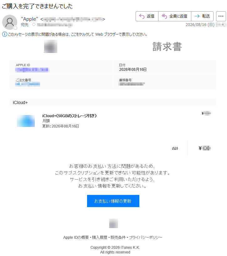 請求書APPLEID*****日付2026年08月16日ご注文番号*****書類番号*****iCloud+iCloud+(50GBのストレージ付き)月額更新:2026年08月16日¥***合計¥***お客様のお支払い方法に問題があるため、このサブスクリプションを更新できない可能性があります。サービスを引き続きご利用いただけるよう、お支払い情報を更新してください。お支払い情報の更新AppleIDの概要•購入履歴•販売条件•プライバシーポリシーCopyright©2026iTunesK.K.Allrightsreserved