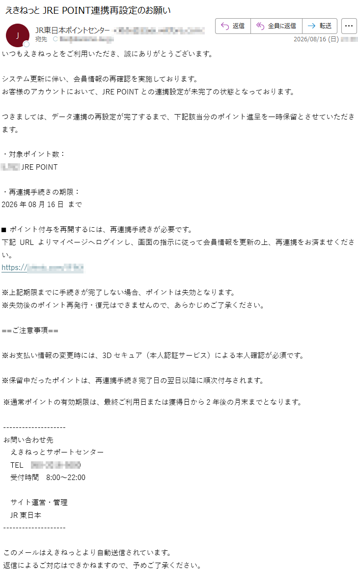 いつもえきねっとをご利用いただき、誠にありがとうございます。システム更新に伴い、会員情報の再確認を実施しております。お客様のアカウントにおいて、JREPOINTとの連携設定が未完了の状態となっております。つきましては、データ連携の再設定が完了するまで、下記該当分のポイント進呈を一時保留とさせていただきます。・対象ポイント数:*****JREPOINT・再連携手続きの期限:2026年08月16日まで■ポイント付与を再開するには、再連携手続きが必要です。下記URLよりマイページへログインし、画面の指示に従って会員情報を更新の上、再連携をお済ませください。*****※上記期限までに手続きが完了しない場合、ポイントは失効となります。※失効後のポイント再発行・復元はできませんので、あらかじめご了承ください。==ご注意事項==※お支払い情報の変更時には、3Dセキュア(本人認証サービス)による本人確認が必須です。※保留中だったポイントは、再連携手続き完了日の翌日以降に順次付与されます。※通常ポイントの有効期限は、最終ご利用日または獲得日から2年後の月末までとなります。お問い合わせ先えきねっとサポートセンターTEL*****受付時間8:00~22:00サイト運営・管理JR東日本このメールはえきねっとより自動送信されています。返信によるご対応はできかねますので、予めご了承ください。