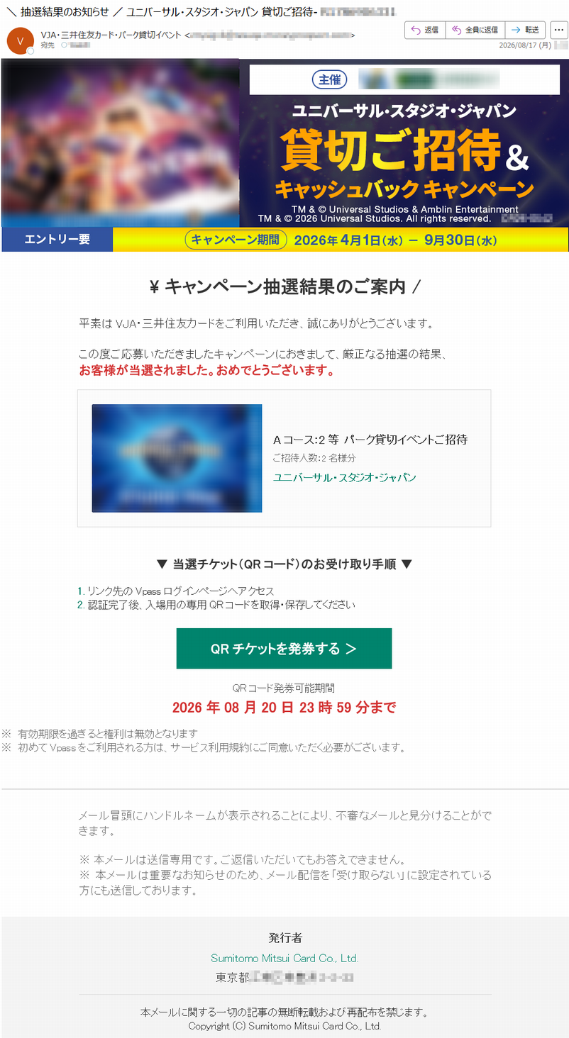 \キャンペーン抽選結果のご案内/平素はVJA・三井住友カードをご利用いただき、誠にありがとうございます。この度ご応募いただきましたキャンペーンにおきまして、厳正なる抽選の結果、お客様が当選されました。おめでとうございます。Aコース:2等パーク貸切イベントご招待ご招待人数:2名様分ユニバーサル・スタジオ・ジャパン▼当選チケット(QRコード)のお受け取り手順▼1.リンク先のVpassログインページへアクセス2.認証完了後、入場用の専用QRコードを取得・保存してくださいQRチケットを発券する>QRコード発券可能期間2026年08月20日23時59分まで※有効期限を過ぎると権利は無効となります※初めてVpassをご利用される方は、サービス利用規約にご同意いただく必要がございます。メール冒頭にハンドルネームが表示されることにより、不審なメールと見分けることができます。※本メールは送信専用です。ご返信いただいてもお答えできません。※本メールは重要なお知らせのため、メール配信を「受け取らない」に設定されている方にも送信しております。発行者SumitomoMitsuiCardCo.,Ltd.*****本メールに関する一切の記事の無断転載および再配布を禁じます。Copyright(C)SumitomoMitsuiCardCo.,Ltd.