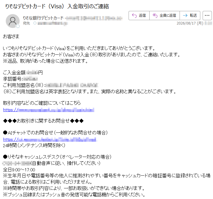 お客さまいつもりそなデビットカード(Visa)をご利用いただきましてありがとうございます。お客さまのりそなデビットカード(Visa)の入金(※)取引がありましたので、ご連絡いたします。※返品、取消があった場合に送信されます。ご入金金額:*****円承認番号:*****ご利用加盟店名(※):*****(※)ご利用加盟店名は英字表記となります。また、実際の名称と異なることがございます。取引内容などのご確認についてはこちら*****◆◆◆お取引きに関するお問合せ◆◆◆●AIチャットでのお問合せ(一般的なお問合せの場合)*****24時間(メンテナンス時間を除く)●りそなキャッシュレスデスク(オペレーター対応の場合)*****(自動音声に従い、操作してください)全日9:00~17:00※生年月日や電話番号等の他人に推測されやすい番号をキャッシュカードの暗証番号に登録されている場合、電話による取引はご利用いただけません。※時間帯やお取引内容により、一部お取扱いができない場合があります。※プッシュ回線またはプッシュ音の発信可能な電話機からご利用ください。