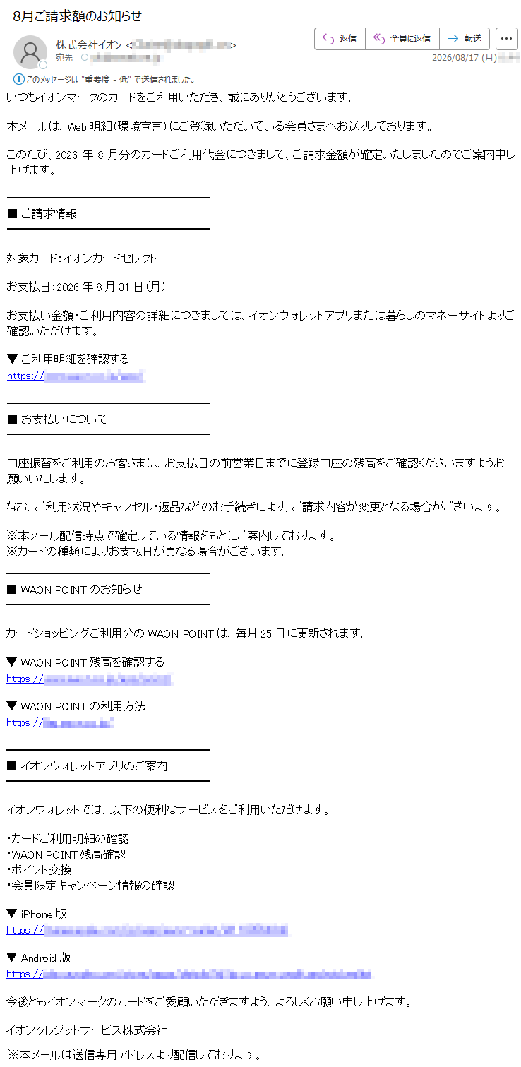 いつもイオンマークのカードをご利用いただき、誠にありがとうございます。本メールは、Web明細(環境宣言)にご登録いただいている会員さまへお送りしております。このたび、2026年8月分のカードご利用代金につきまして、ご請求金額が確定いたしましたのでご案内申し上げます。■ご請求情報対象カード:イオンカードセレクトお支払日:2026年8月31日(月)お支払い金額・ご利用内容の詳細につきましては、イオンウォレットアプリまたは暮らしのマネーサイトよりご確認いただけます。▼ご利用明細を確認する*****■お支払いについて口座振替をご利用のお客さまは、お支払日の前営業日までに登録口座の残高をご確認くださいますようお願いいたします。なお、ご利用状況やキャンセル・返品などのお手続きにより、ご請求内容が変更となる場合がございます。※本メール配信時点で確定している情報をもとにご案内しております。※カードの種類によりお支払日が異なる場合がございます。■WAONPOINTのお知らせカードショッピングご利用分のWAONPOINTは、毎月25日に更新されます。▼WAONPOINT残高を確認する*****▼WAONPOINTの利用方法*****■イオンウォレットアプリのご案内イオンウォレットでは、以下の便利なサービスをご利用いただけます。・カードご利用明細の確認・WAONPOINT残高確認・ポイント交換・会員限定キャンペーン情報の確認▼iPhone版*****▼Android版*****今後ともイオンマークのカードをご愛顧いただきますよう、よろしくお願い申し上げます。イオンクレジットサービス株式会社※本メールは送信専用アドレスより配信しております。