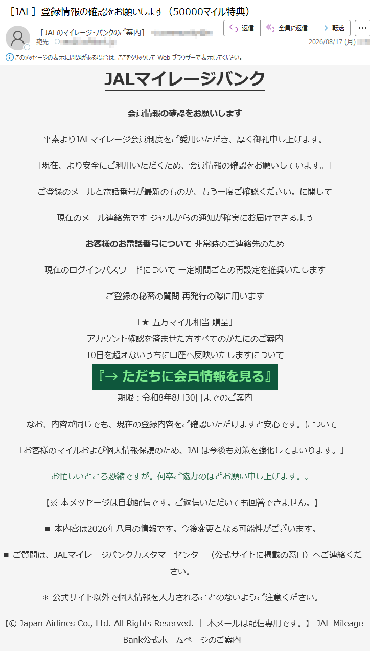 JALマイレージバンク会員情報の確認をお願いします平素よりJALマイレージ会員制度をご愛用いただき、厚く御礼申し上げます。「現在、より安全にご利用いただくため、会員情報の確認をお願いしています。」ご登録のメールと電話番号が最新のものか、もう一度ご確認ください。に関して現在のメール連絡先ですジャルからの通知が確実にお届けできるようお客様のお電話番号について非常時のご連絡先のため現在のログインパスワードについて一定期間ごとの再設定を推奨いたしますご登録の秘密の質問再発行の際に用います「★五万マイル相当贈呈」アカウント確認を済ませた方すべてのかたにのご案内10日を超えないうちに口座へ反映いたしますについて『→ただちに会員情報を見る』期限:令和8年8月30日までのご案内なお、内容が同じでも、現在の登録内容をご確認いただけますと安心です。について「お客様のマイルおよび個人情報保護のため、JALは今後も対策を強化してまいります。」お忙しいところ恐縮ですが。何卒ご協力のほどお願い申し上げます。。【※本メッセージは自動配信です。ご返信いただいても回答できません。】■本内容は2026年八月の情報です。今後変更となる可能性がございます。■ご質問は、JALマイレージバンクカスタマーセンター(公式サイトに掲載の窓口)へご連絡ください。*公式サイト以外で個人情報を入力されることのないようご注意ください。【©JapanAirlinesCo.,Ltd.AllRightsReserved.|本メールは配信専用です。】JALMileageBank公式ホームページのご案内