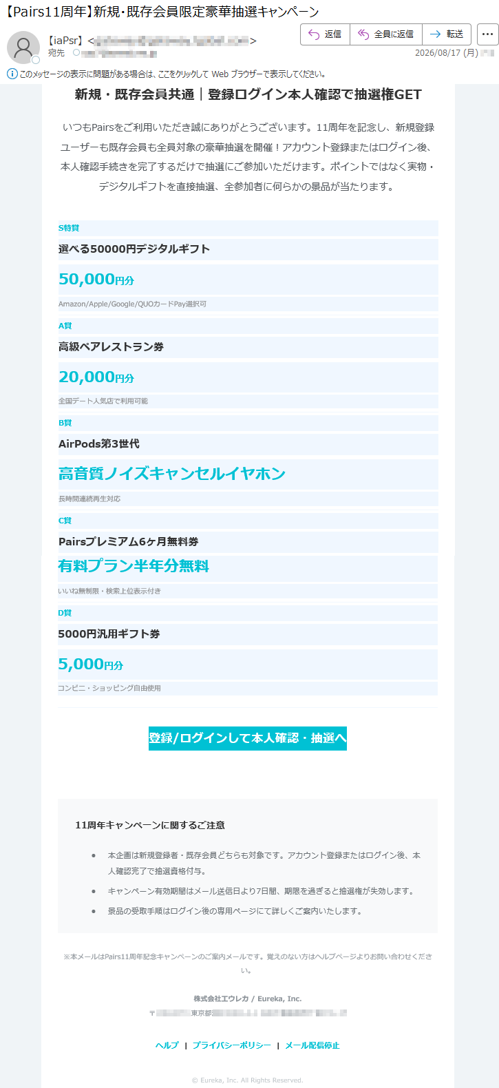 新規・既存会員共通|登録ログイン本人確認で抽選権GETいつもPairsをご利用いただき誠にありがとうございます。11周年を記念し、新規登録ユーザーも既存会員も全員対象の豪華抽選を開催!アカウント登録またはログイン後、本人確認手続きを完了するだけで抽選にご参加いただけます。ポイントではなく実物・デジタルギフトを直接抽選、全参加者に何らかの景品が当たります。S特賞選べる50000円デジタルギフト50,000円分Amazon/Apple/Google/QUOカードPay選択可A賞高級ペアレストラン券20,000円分全国デート人気店で利用可能B賞AirPods第3世代高音質ノイズキャンセルイヤホン長時間連続再生対応C賞Pairsプレミアム6ヶ月無料券有料プラン半年分無料いいね無制限・検索上位表示付きD賞5000円汎用ギフト券5,000円分コンビニ・ショッピング自由使用登録/ログインして本人確認・抽選へ11周年キャンペーンに関するご注意•本企画は新規登録者・既存会員どちらも対象です。アカウント登録またはログイン後、本人確認完了で抽選資格付与。•キャンペーン有効期間はメール送信日より7日間、期限を過ぎると抽選権が失効します。•景品の受取手順はログイン後の専用ページにて詳しくご案内いたします。※本メールはPairs11周年記念キャンペーンのご案内メールです。覚えのない方はヘルプページよりお問い合わせください。株式会社工ウレカ/Eureka,Inc.*****ヘルプ|プライバシーポリシー|メール配信停止©Eureka,Inc.AllRightsReserved.